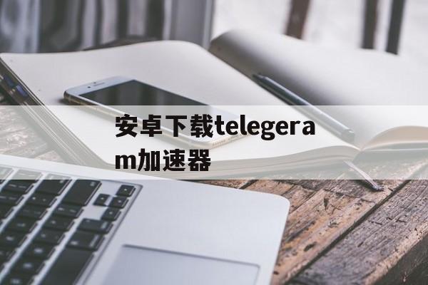 安卓下载telegeram加速器、telegreat用什么加速器免费